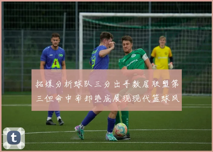 拓媒分析球队三分出手数居联盟第三但命中率却垫底展现现代篮球风格