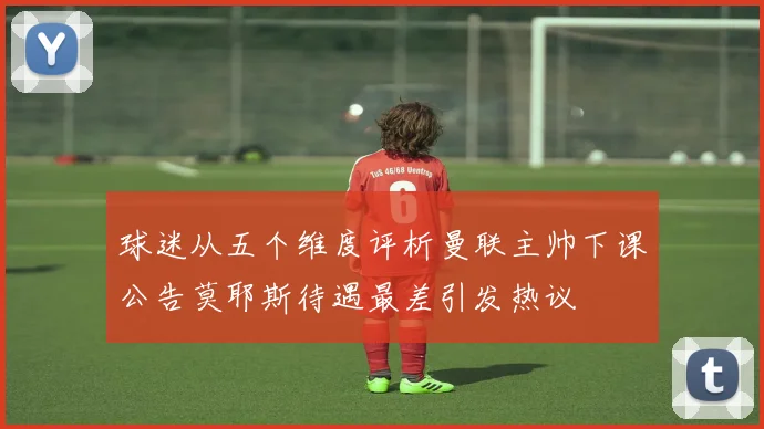 球迷从五个维度评析曼联主帅下课公告莫耶斯待遇最差引发热议