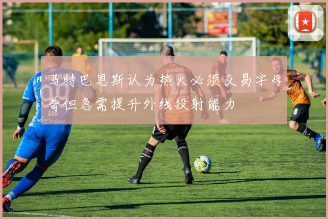 马特巴恩斯认为热火必须交易字母哥但急需提升外线投射能力