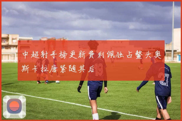 中超射手榜更新费利佩独占鳌头奥斯卡拉唐紧随其后