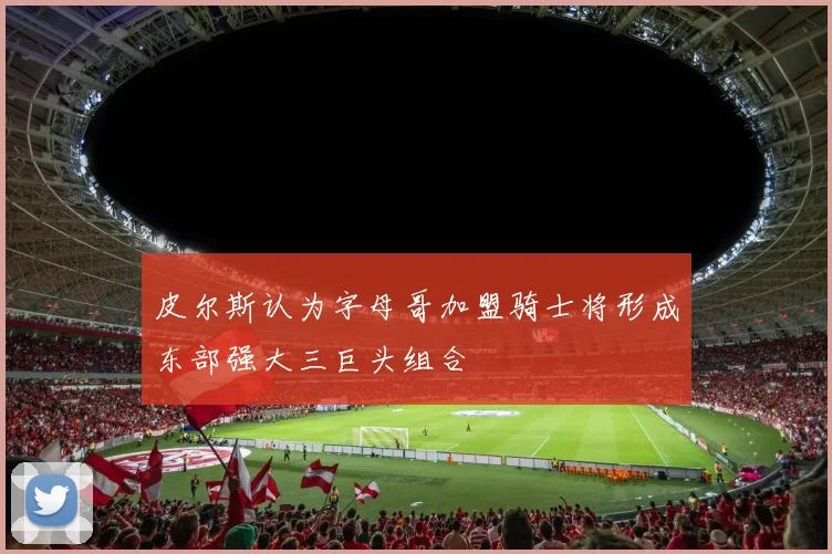 皮尔斯认为字母哥加盟骑士将形成东部强大三巨头组合