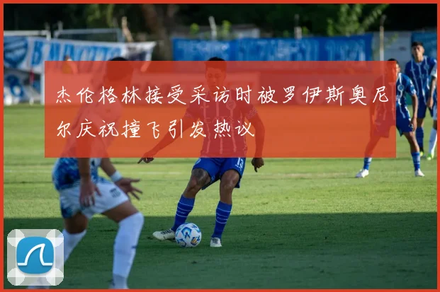 杰伦格林接受采访时被罗伊斯奥尼尔庆祝撞飞引发热议