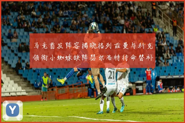 马竞首发阵容揭晓格列兹曼与科克领衔小蜘蛛缺阵瑟尔洛特待命替补