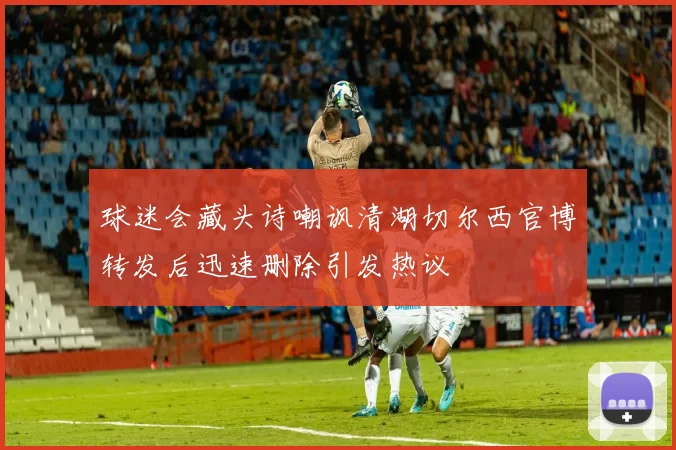 球迷会藏头诗嘲讽清湖切尔西官博转发后迅速删除引发热议