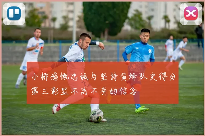 小桥感慨忠诚与坚持黄蜂队史得分第三彰显不离不弃的信念