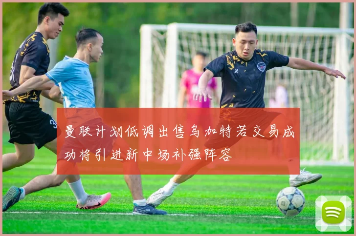 曼联计划低调出售乌加特若交易成功将引进新中场补强阵容