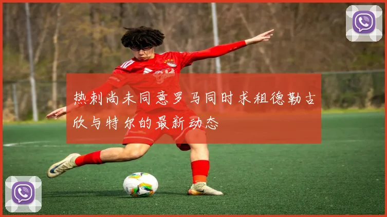 热刺尚未同意罗马同时求租德勒古欣与特尔的最新动态