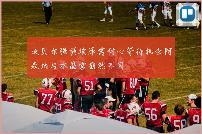 坎贝尔强调埃泽需耐心等待机会阿森纳与水晶宫截然不同