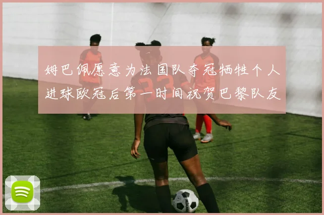 姆巴佩愿意为法国队夺冠牺牲个人进球欧冠后第一时间祝贺巴黎队友