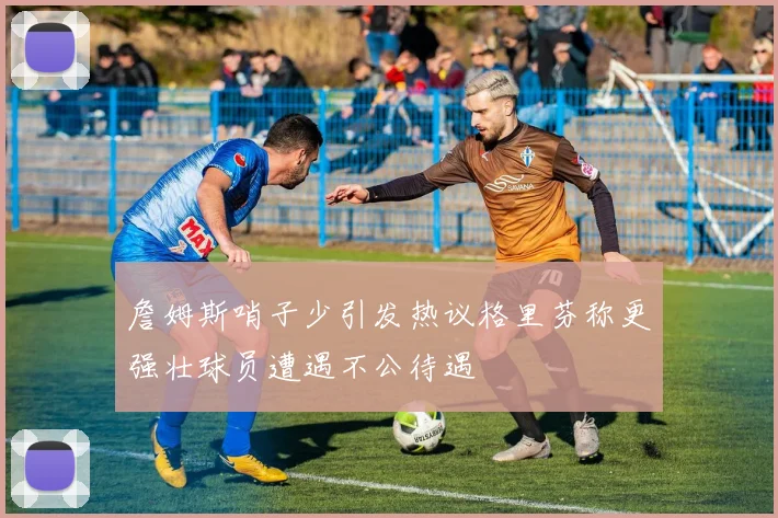 詹姆斯哨子少引发热议格里芬称更强壮球员遭遇不公待遇