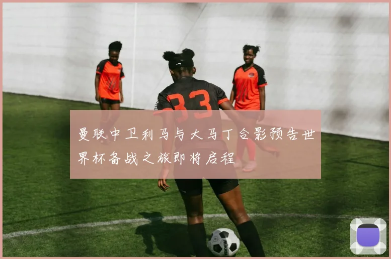 曼联中卫利马与大马丁合影预告世界杯备战之旅即将启程