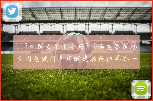 U17中国女足上半场3-0领先泰国杨兰闪电破门李启娴建功宛迪再添一分