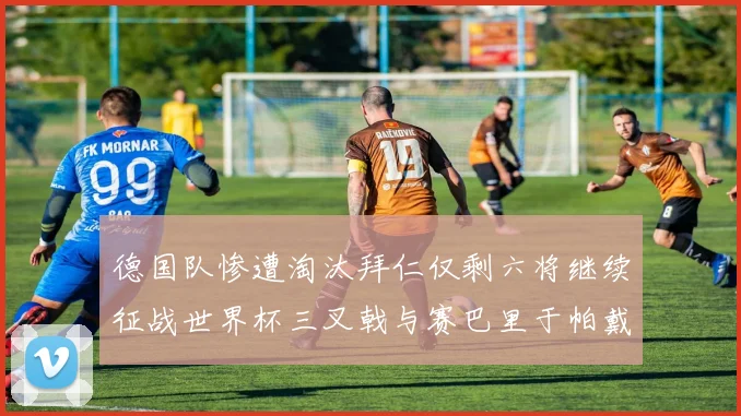 德国队惨遭淘汰拜仁仅剩六将继续征战世界杯三叉戟与赛巴里于帕戴维斯携手出战