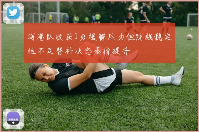 海港队收获1分缓解压力但防线稳定性不足替补状态亟待提升
