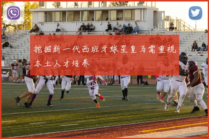 挖掘新一代西班牙球星皇马需重视本土人才培养