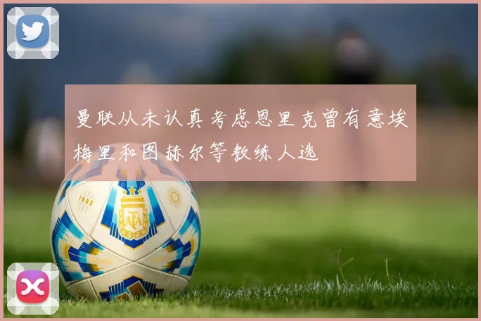 曼联从未认真考虑恩里克曾有意埃梅里和图赫尔等教练人选
