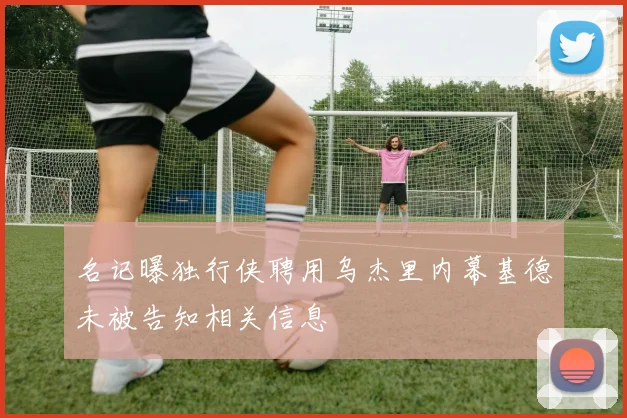 名记曝独行侠聘用乌杰里内幕基德未被告知相关信息