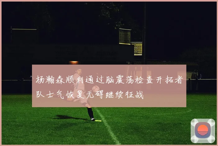 杨瀚森顺利通过脑震荡检查开拓者队士气恢复无碍继续征战