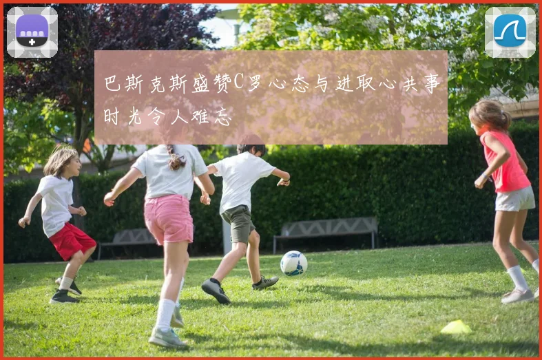 巴斯克斯盛赞C罗心态与进取心共事时光令人难忘