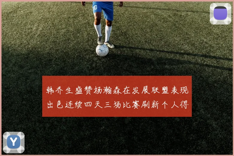 韩乔生盛赞杨瀚森在发展联盟表现出色连续四天三场比赛刷新个人得分与篮板纪录
