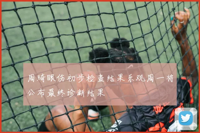 周琦眼伤初步检查结果乐观周一将公布最终诊断结果