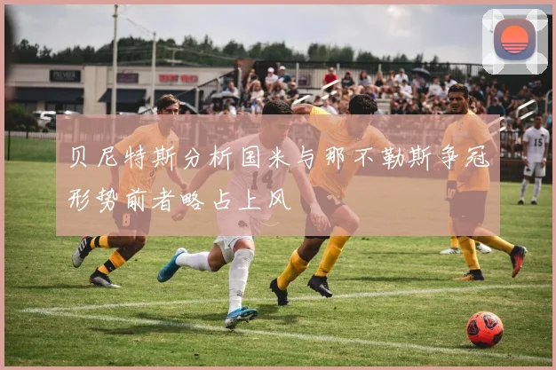 贝尼特斯分析国米与那不勒斯争冠形势前者略占上风