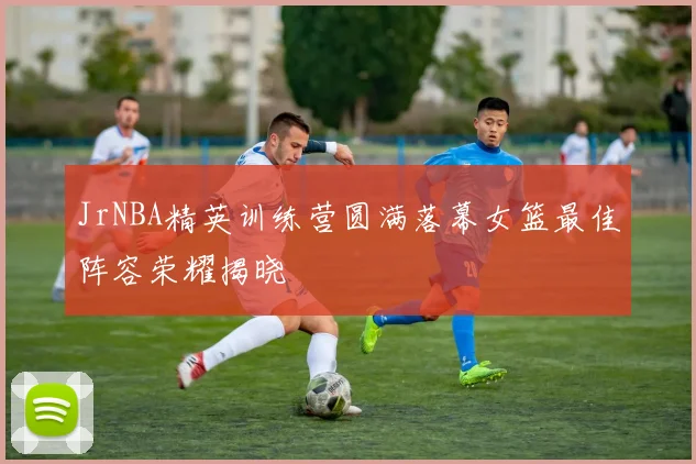 JrNBA精英训练营圆满落幕女篮最佳阵容荣耀揭晓