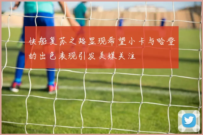 快船复苏之路显现希望小卡与哈登的出色表现引发美媒关注