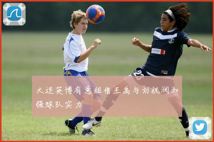 大连英博有意租借王禹与刘祝润加强球队实力
