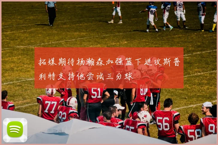 拓媒期待杨瀚森加强篮下进攻斯普利特支持他尝试三分球
