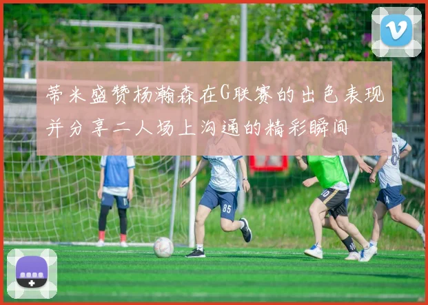 蒂米盛赞杨瀚森在G联赛的出色表现并分享二人场上沟通的精彩瞬间